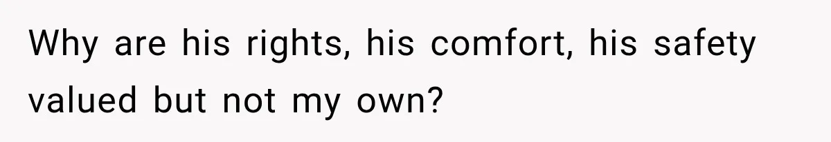 Why are his rights, his comfort, his safety valued but not my own?