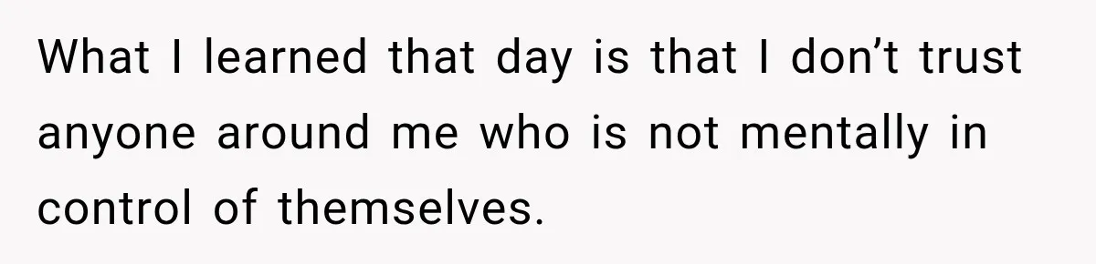 What I learned that day is that I don’t trust anyone around me who is not mentally in control of themselves.