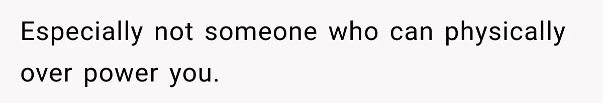 Especially not someone who can physically over power you.
