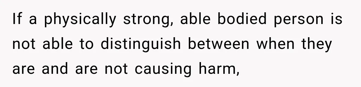 If a physically strong, able bodied person is not able to distinguish between when they are and are not causing harm,