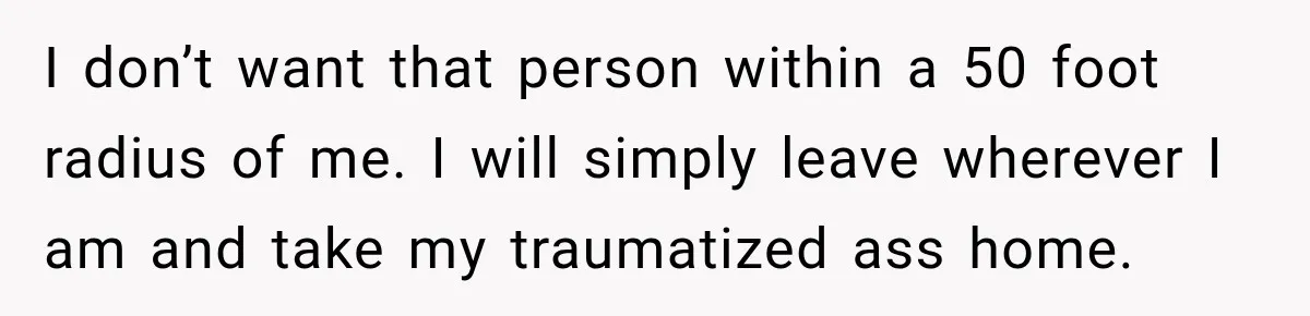 I don’t want that person within a 50 foot radius of me. I will simply leave wherever I am and take my traumatized ass home.