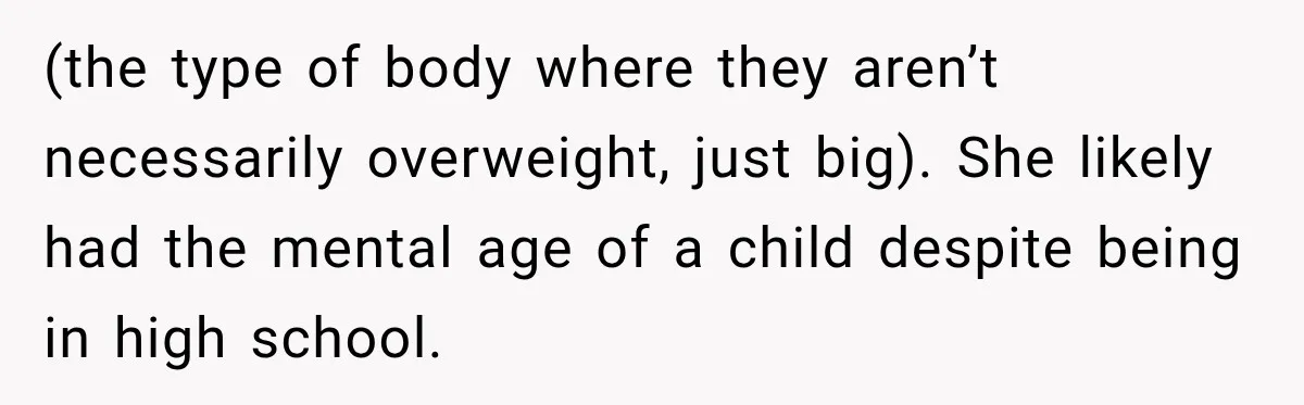 (the type of body where they aren’t necessarily overweight, just big). She likely had the mental age of a child despite being in high school.