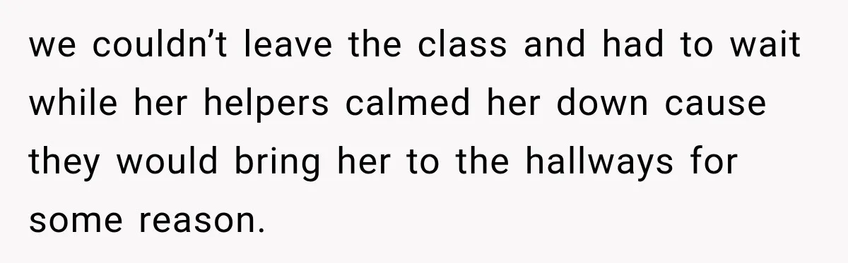 we couldn’t leave the class and had to wait while her helpers calmed her down cause they would bring her to the hallways for some reason.