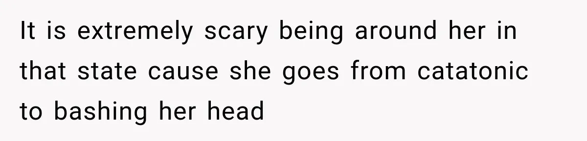 It is extremely scary being around her in that state cause she goes from catatonic to bashing her head