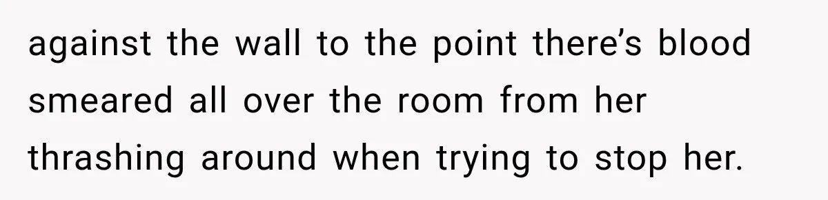 against the wall to the point there’s blood smeared all over the room from her thrashing around when trying to stop her.