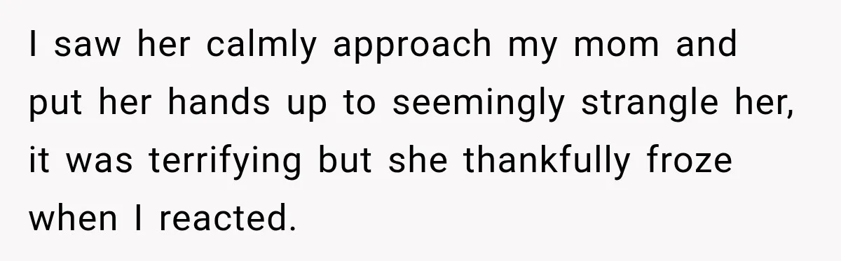 I saw her calmly approach my mom and put her hands up to seemingly strangle her, it was terrifying but she thankfully froze when I reacted.