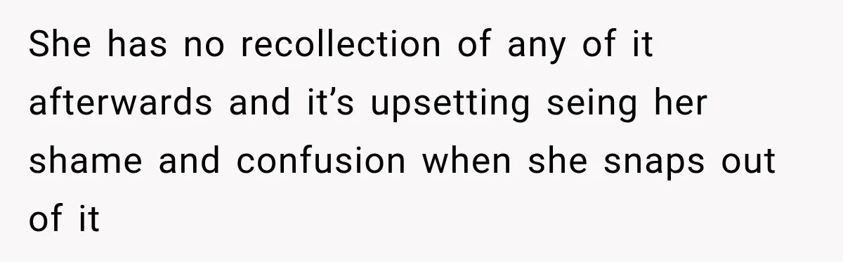 She has no recollection of any of it afterwards and it’s upsetting seing her shame and confusion when she snaps out of it