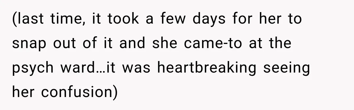 (last time, it took a few days for her to snap out of it and she came-to at the psych ward…it was heartbreaking seeing her confusion)