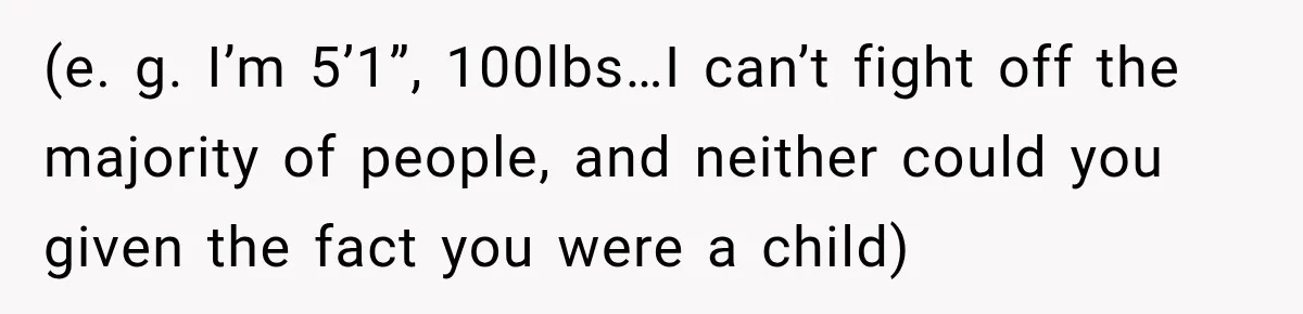 (e. g. I’m 5’1”, 100lbs…I can’t fight off the majority of people, and neither could you given the fact you were a child)