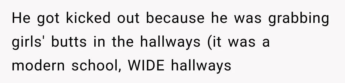 He got kicked out because he was grabbing girls' butts in the hallways (it was a modern school, WIDE hallways