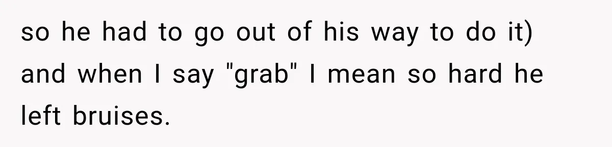 so he had to go out of his way to do it) and when I say "grab" I mean so hard he left bruises.