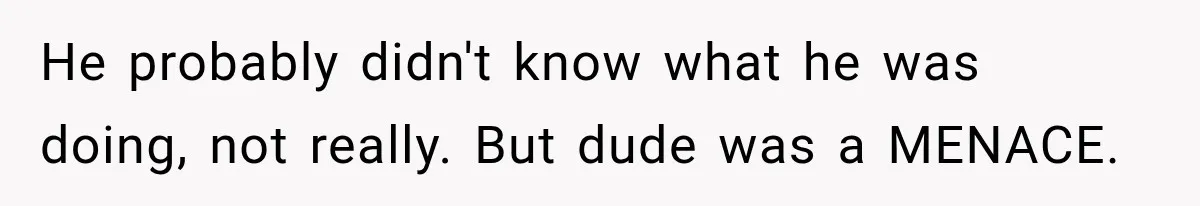 He probably didn't know what he was doing, not really. But dude was a MENACE.