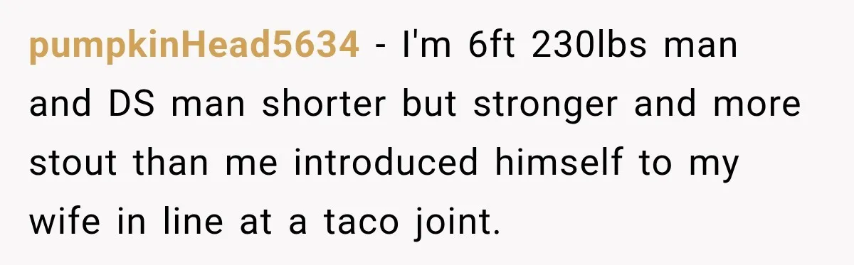 pumpkinHead5634 − I'm 6ft 230lbs man and DS man shorter but stronger and more stout than me introduced himself to my wife in line at a taco joint.