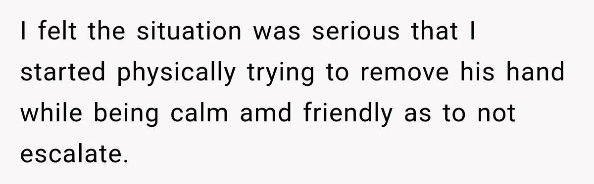 I felt the situation was serious that I started physically trying to remove his hand while being calm amd friendly as to not escalate.