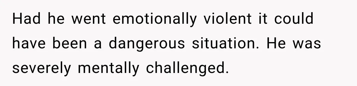 Had he went emotionally violent it could have been a dangerous situation. He was severely mentally challenged.
