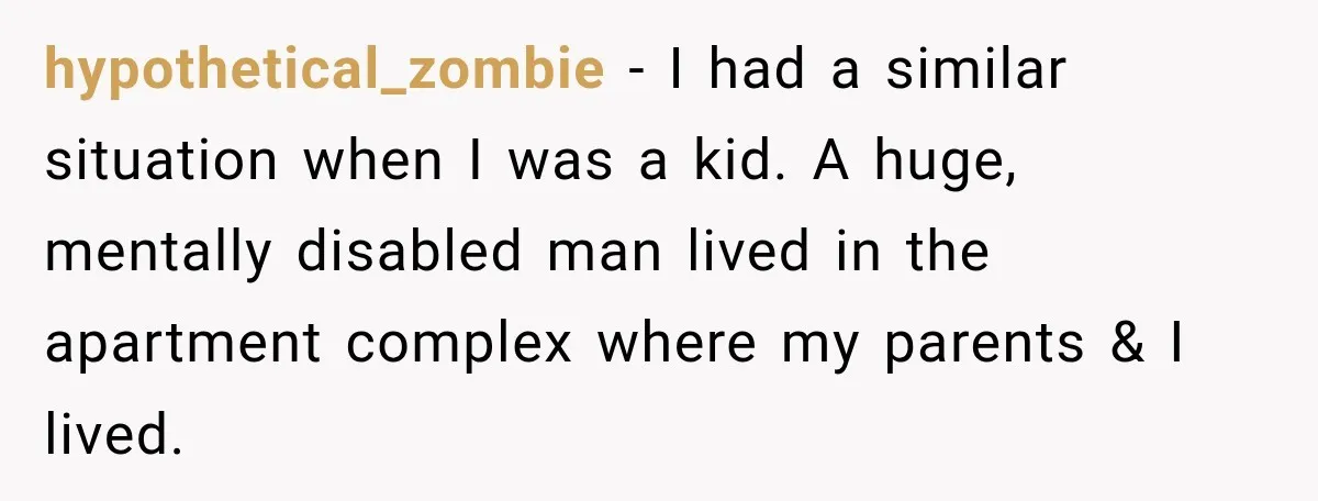 hypothetical_zombie − I had a similar situation when I was a kid. A huge, mentally disabled man lived in the apartment complex where my parents & I lived.
