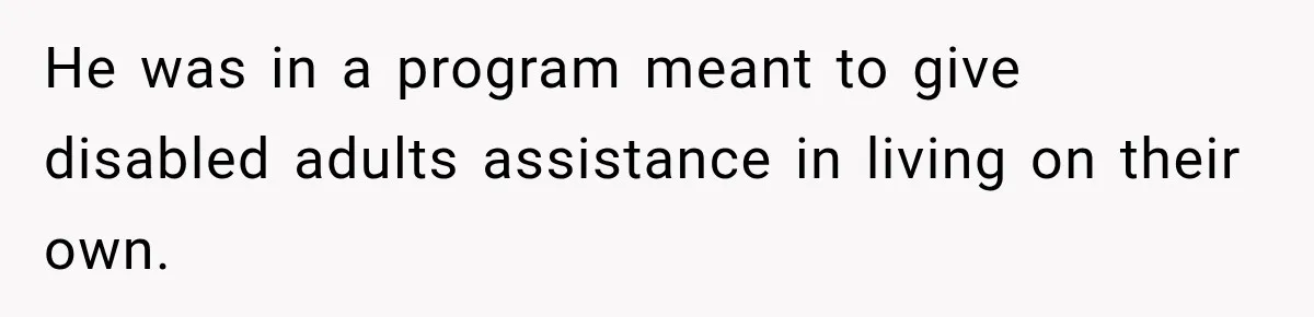 He was in a program meant to give disabled adults assistance in living on their own.