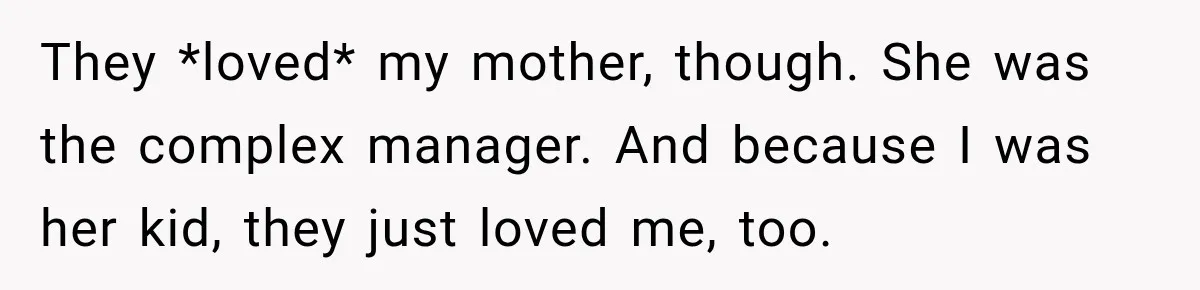 They *loved* my mother, though. She was the complex manager. And because I was her kid, they just loved me, too.