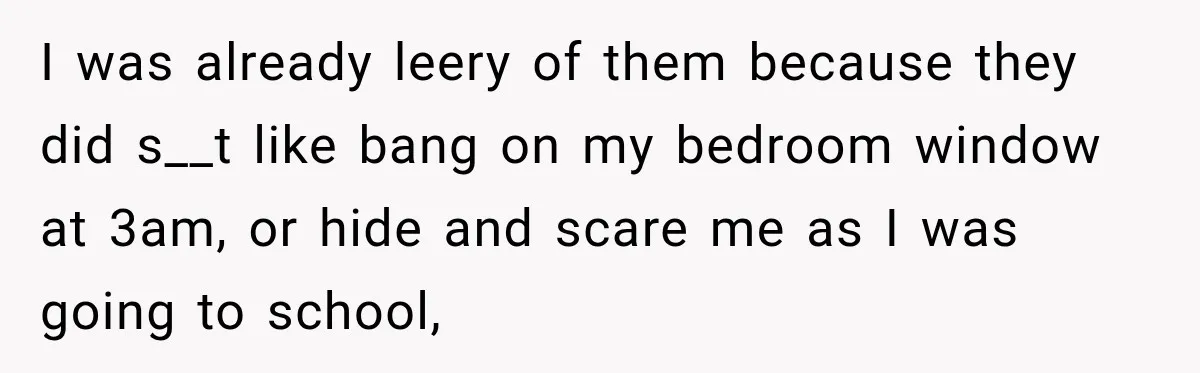 I was already leery of them because they did s__t like bang on my bedroom window at 3am, or hide and scare me as I was going to school,