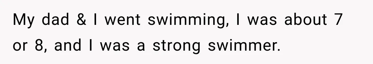 My dad & I went swimming, I was about 7 or 8, and I was a strong swimmer.