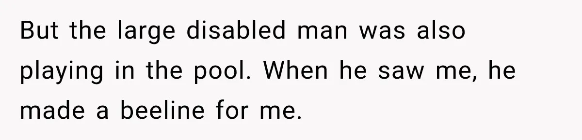But the large disabled man was also playing in the pool. When he saw me, he made a beeline for me.