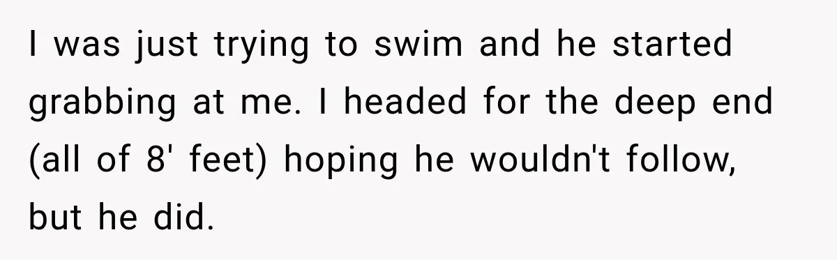 I was just trying to swim and he started grabbing at me. I headed for the deep end (all of 8' feet) hoping he wouldn't follow, but he did.