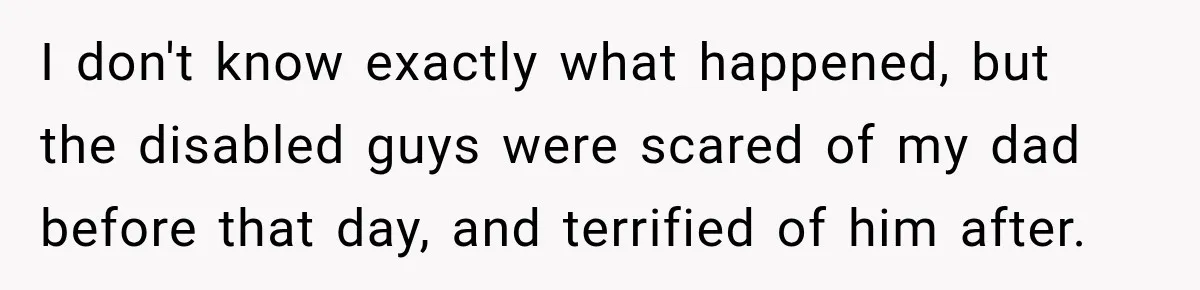 I don't know exactly what happened, but the disabled guys were scared of my dad before that day, and terrified of him after.