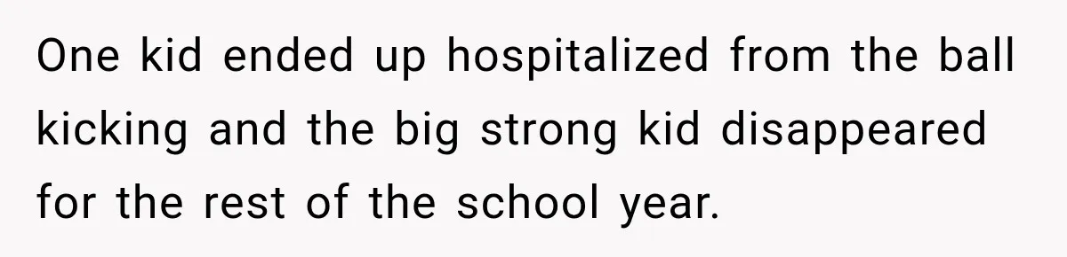 One kid ended up hospitalized from the ball kicking and the big strong kid disappeared for the rest of the school year.