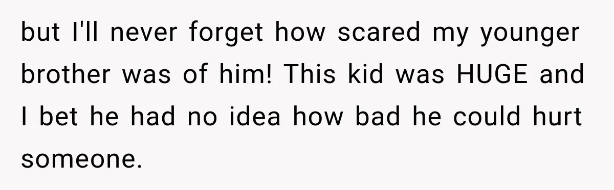 but I'll never forget how scared my younger brother was of him! This kid was HUGE and I bet he had no idea how bad he could hurt someone.