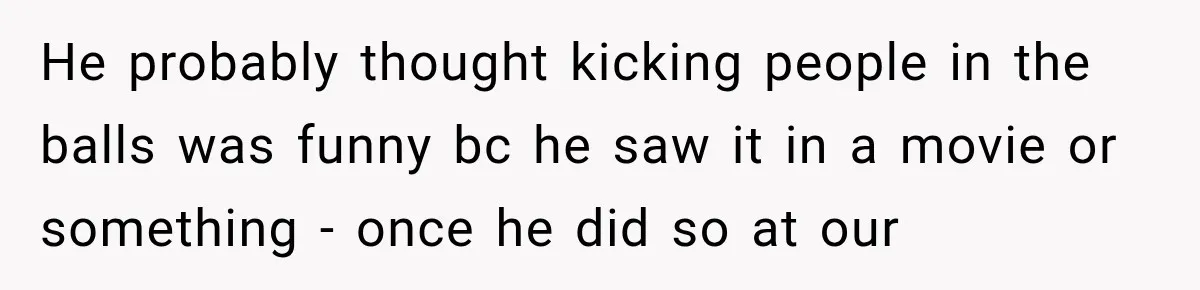 He probably thought kicking people in the balls was funny bc he saw it in a movie or something - once he did so at our