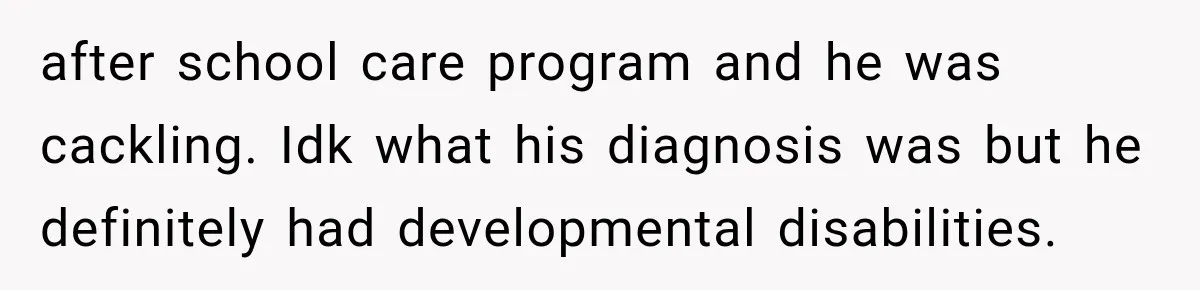 after school care program and he was cackling. Idk what his diagnosis was but he definitely had developmental disabilities.