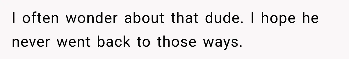 I often wonder about that dude. I hope he never went back to those ways.