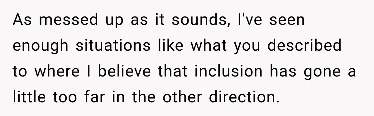 As messed up as it sounds, I've seen enough situations like what you described to where I believe that inclusion has gone a little too far in the other direction.