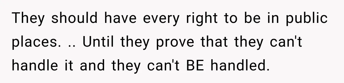They should have every right to be in public places. .. Until they prove that they can't handle it and they can't BE handled.