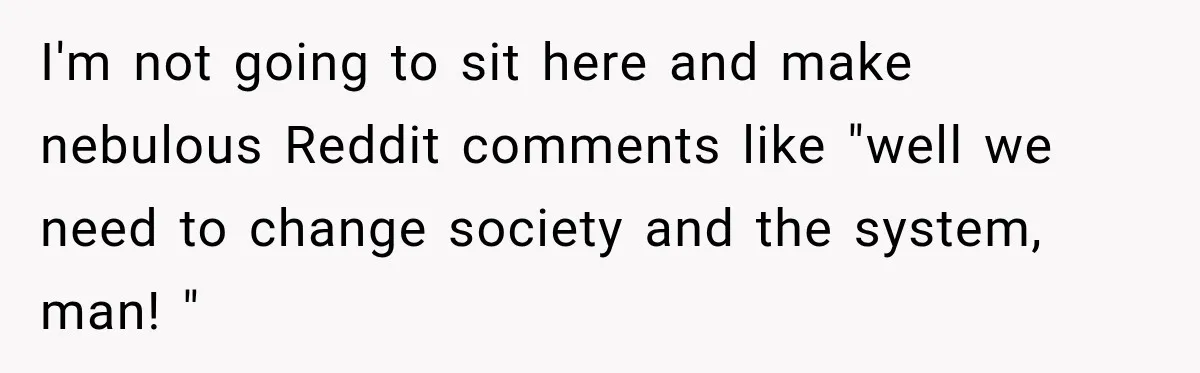 I'm not going to sit here and make nebulous Reddit comments like "well we need to change society and the system, man! "
