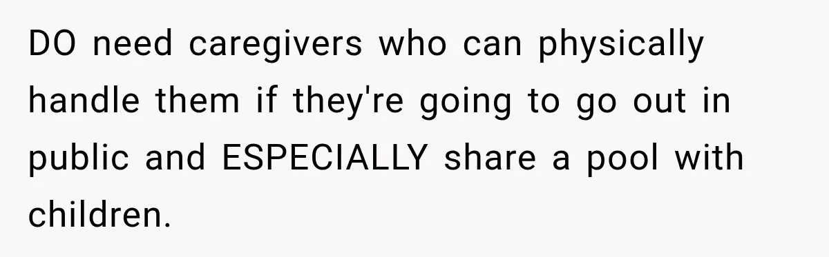 DO need caregivers who can physically handle them if they're going to go out in public and ESPECIALLY share a pool with children.