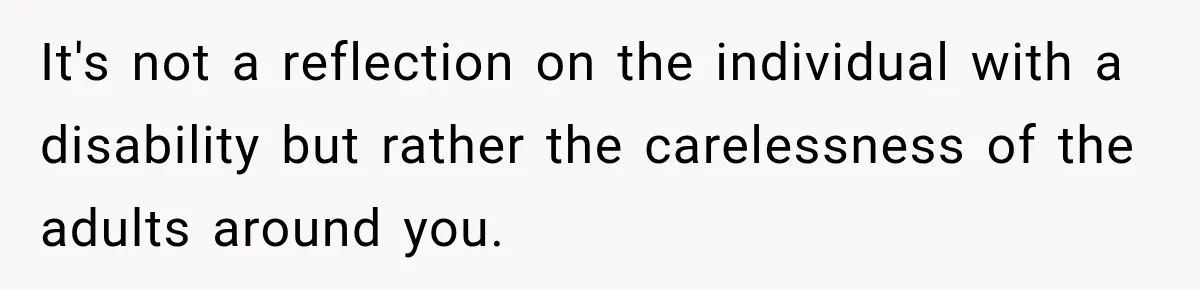 It's not a reflection on the individual with a disability but rather the carelessness of the adults around you.