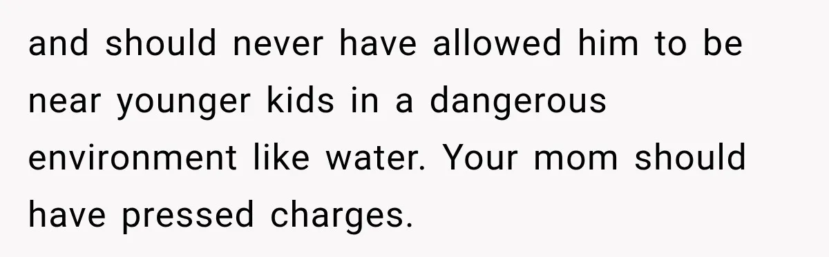 and should never have allowed him to be near younger kids in a dangerous environment like water. Your mom should have pressed charges.