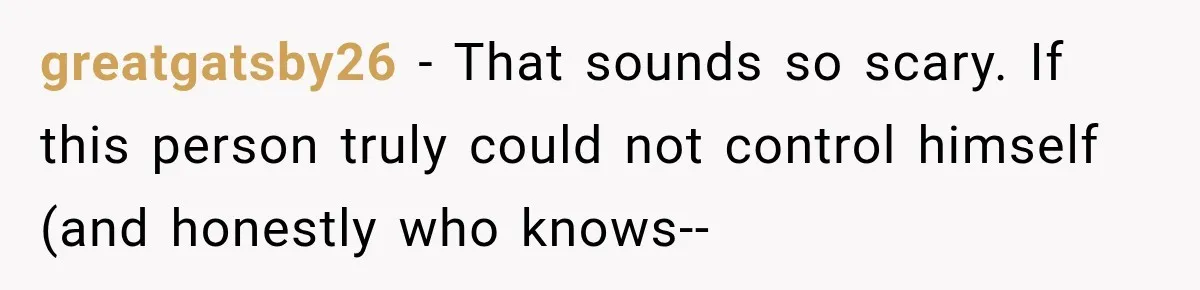 greatgatsby26 − That sounds so scary. If this person truly could not control himself (and honestly who knows--