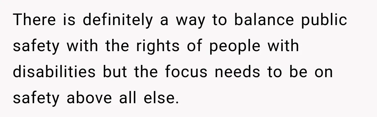 There is definitely a way to balance public safety with the rights of people with disabilities but the focus needs to be on safety above all else.