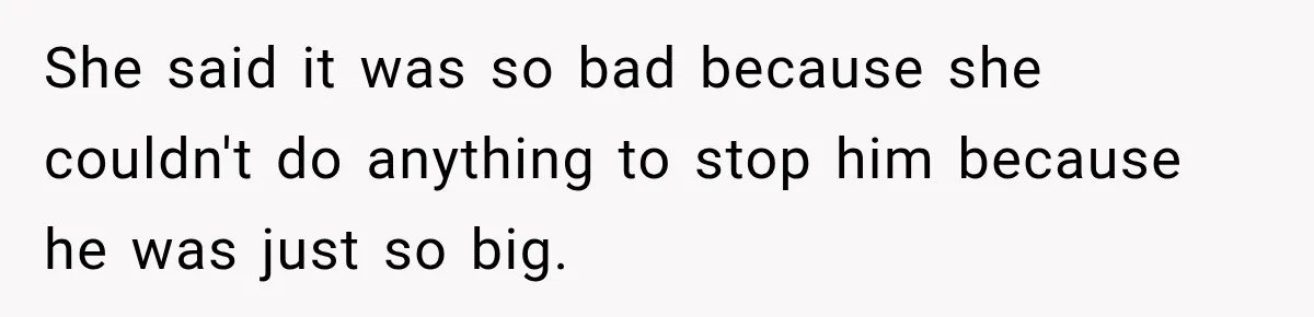 She said it was so bad because she couldn't do anything to stop him because he was just so big.