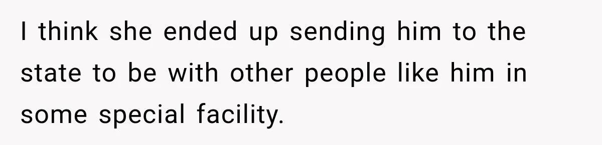 I think she ended up sending him to the state to be with other people like him in some special facility.
