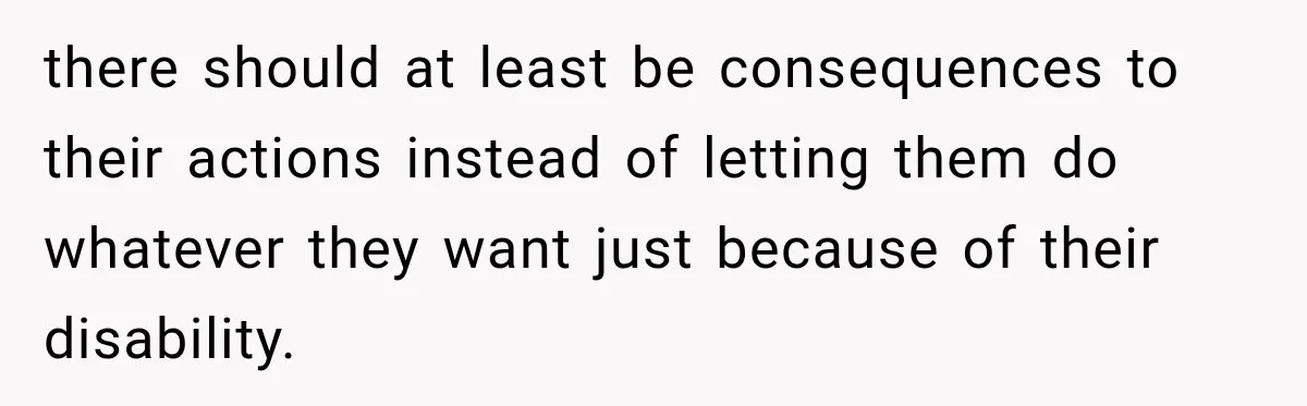 there should at least be consequences to their actions instead of letting them do whatever they want just because of their disability.