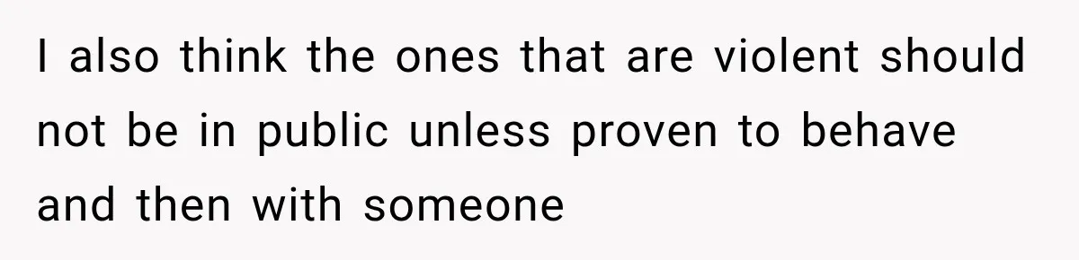 I also think the ones that are violent should not be in public unless proven to behave and then with someone