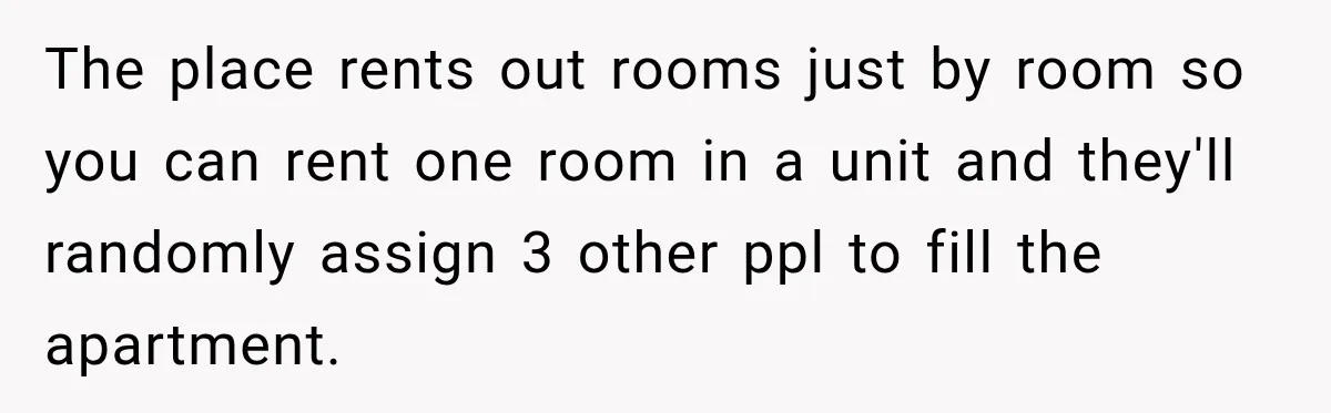 The place rents out rooms just by room so you can rent one room in a unit and they'll randomly assign 3 other ppl to fill the apartment.