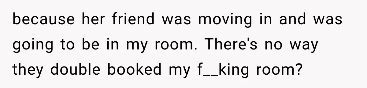 because her friend was moving in and was going to be in my room. There's no way they double booked my f__king room?