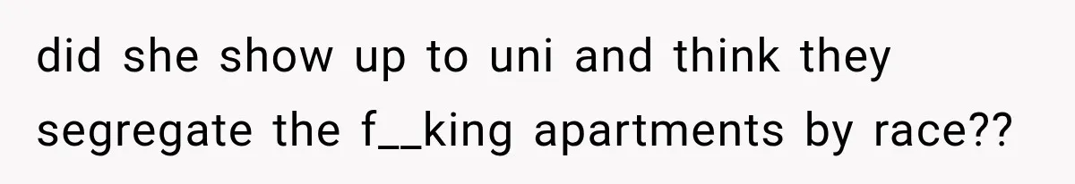 did she show up to uni and think they segregate the f__king apartments by race??