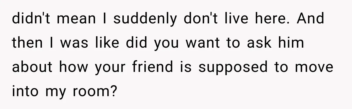 didn't mean I suddenly don't live here. And then I was like did you want to ask him about how your friend is supposed to move into my room?