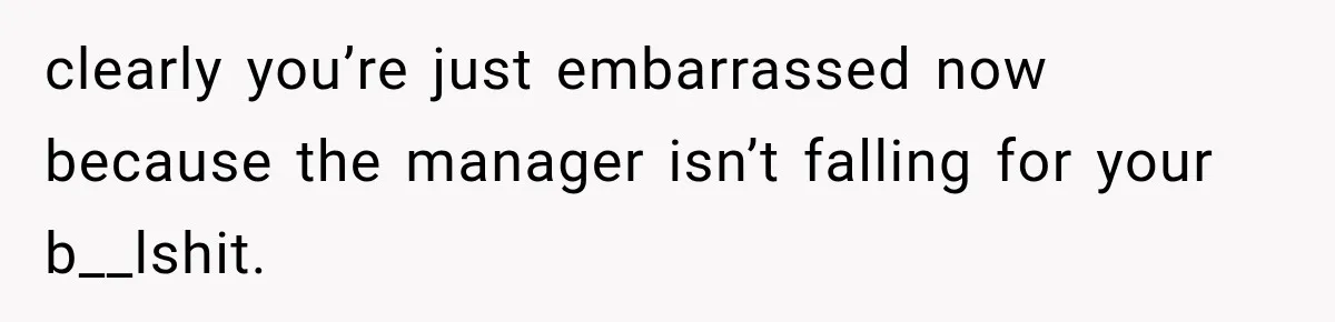 clearly you’re just embarrassed now because the manager isn’t falling for your b__lshit.