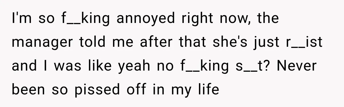 I'm so f__king annoyed right now, the manager told me after that she's just r__ist and I was like yeah no f__king s__t? Never been so pissed off in my...